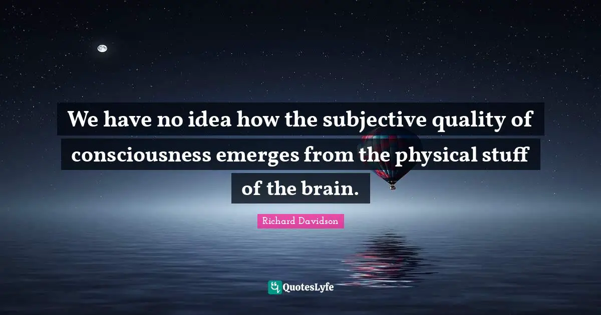 We have no idea how the subjective quality of consciousness emerges from the physical stuff of the brain.