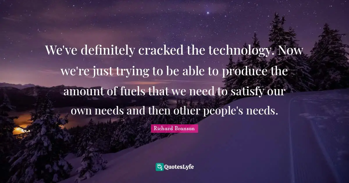 We've definitely cracked the technology. Now we're just trying to be able to produce the amount of fuels that we need to satisfy our own needs and then other people's needs.