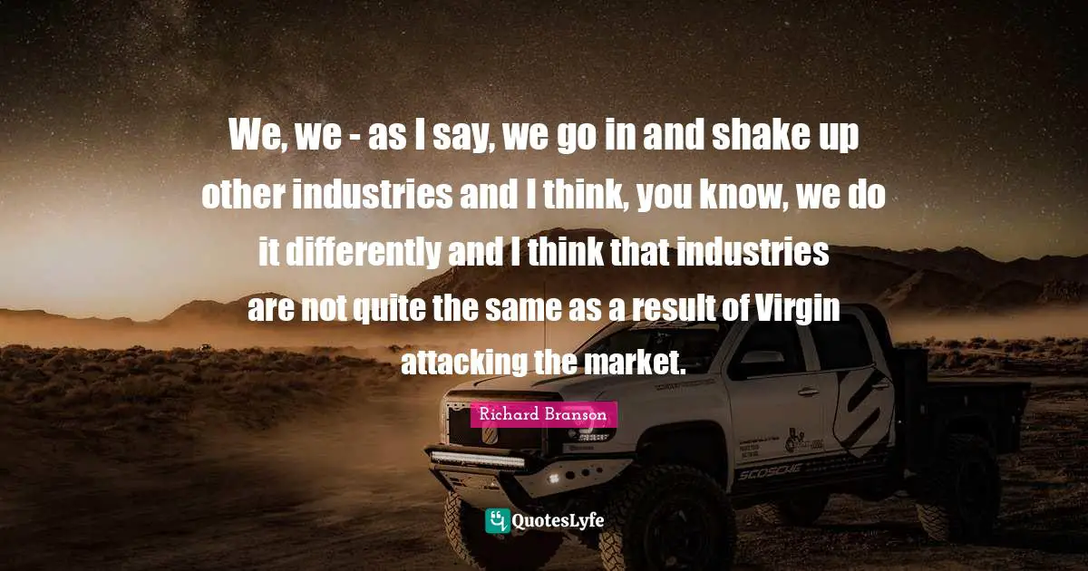 We, we - as I say, we go in and shake up other industries and I think, you know, we do it differently and I think that industries are not quite the same as a result of Virgin attacking the market.