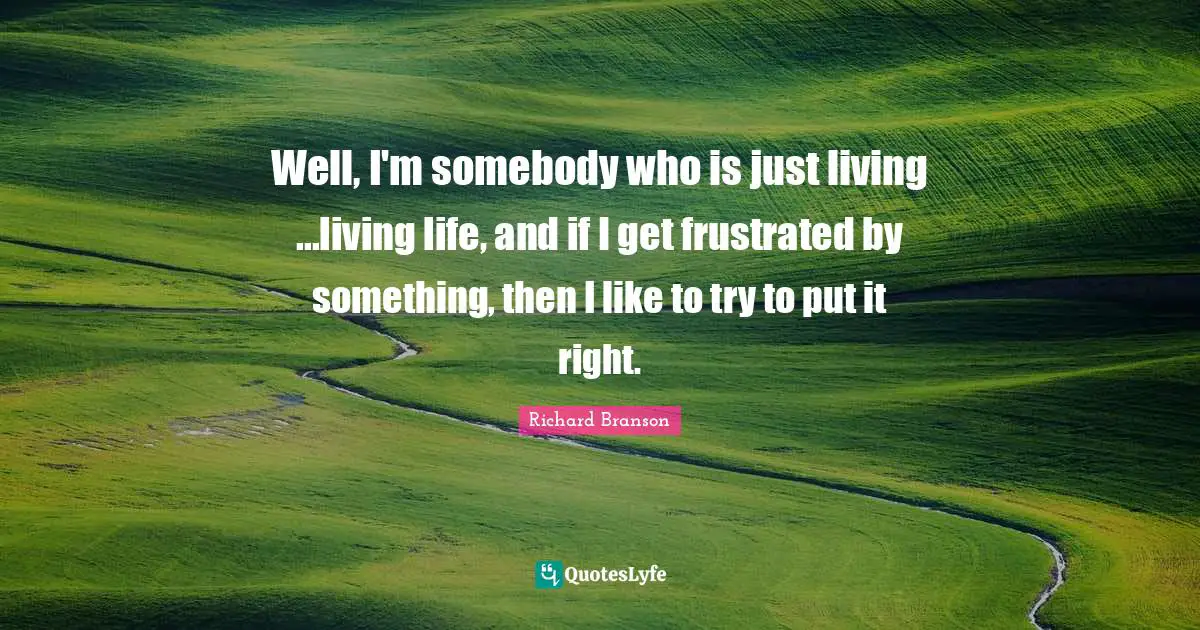 Well, I'm somebody who is just living ...living life, and if I get frustrated by something, then I like to try to put it right.