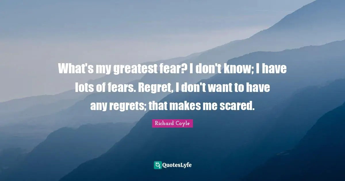 What's my greatest fear? I don't know; I have lots of fears. Regret, I don't want to have any regrets; that makes me scared.