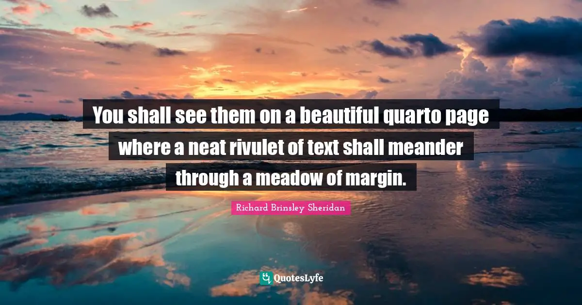 You shall see them on a beautiful quarto page where a neat rivulet of text shall meander through a meadow of margin.