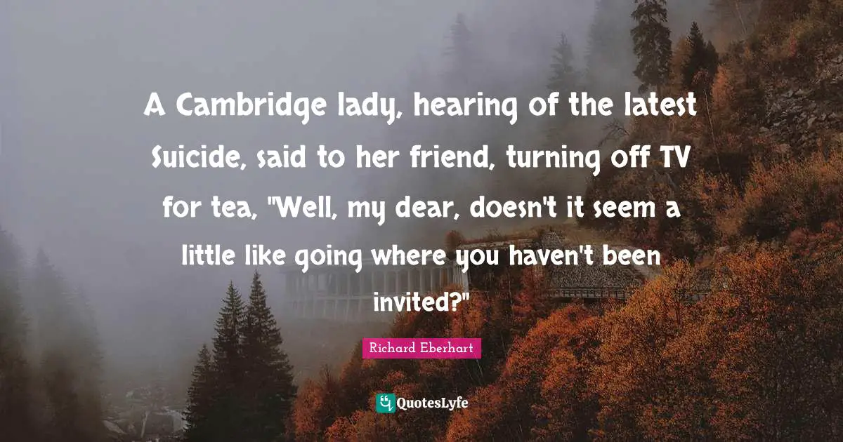 A Cambridge lady, hearing of the latest Suicide, said to her friend, turning off TV for tea, "Well, my dear, doesn't it seem a little like going where you haven't been invited?"