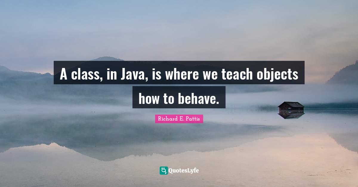 A class, in Java, is where we teach objects how to behave.... Quote by