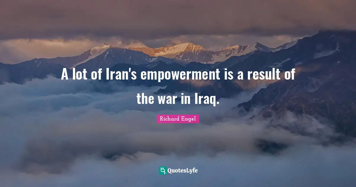 A lot of Iran's empowerment is a result of the war in Iraq.