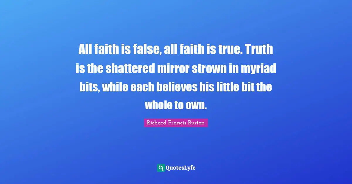 Richard Francis Burton Quotes: "All faith is false, all faith is true. Truth is the shattered mirror strown in myriad bits, while each believes his little bit the whole to own."