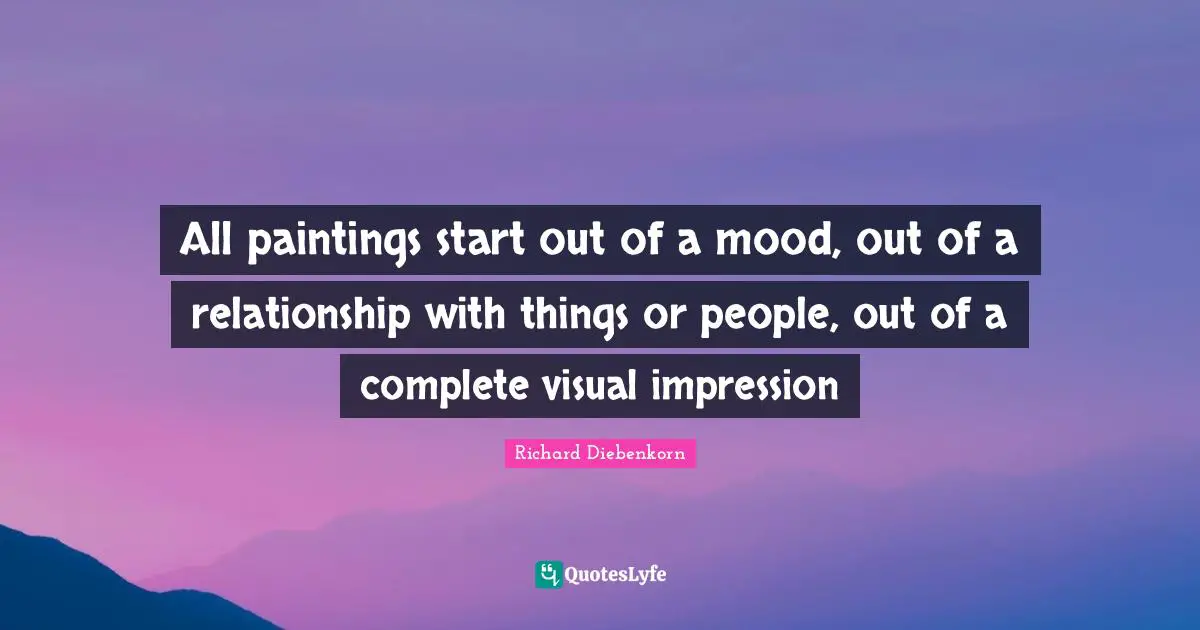 All paintings start out of a mood, out of a relationship with things or people, out of a complete visual impression