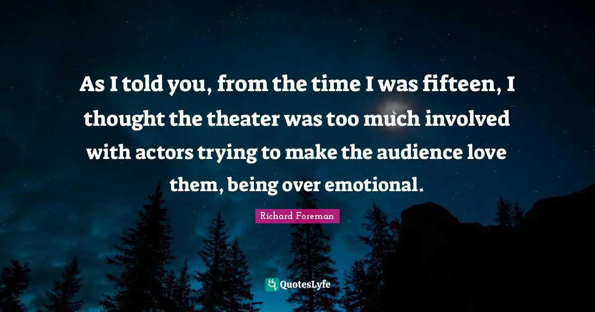 As I told you, from the time I was fifteen, I thought the theater was too much involved with actors trying to make the audience love them, being over emotional.