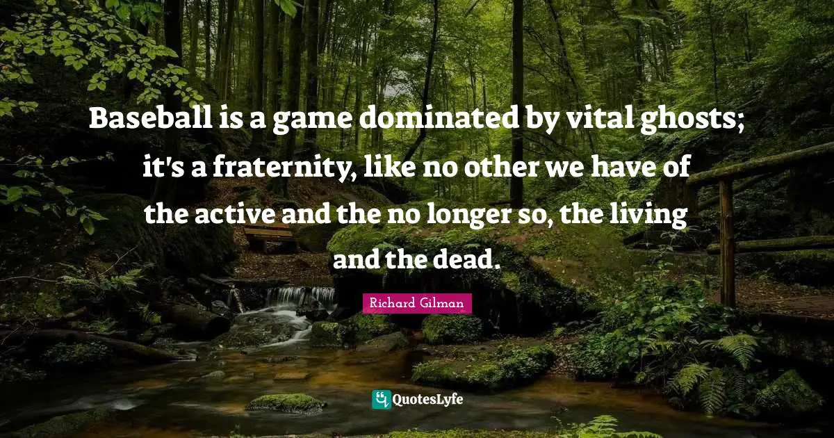 Baseball is a game dominated by vital ghosts; it's a fraternity, like no other we have of the active and the no longer so, the living and the dead.