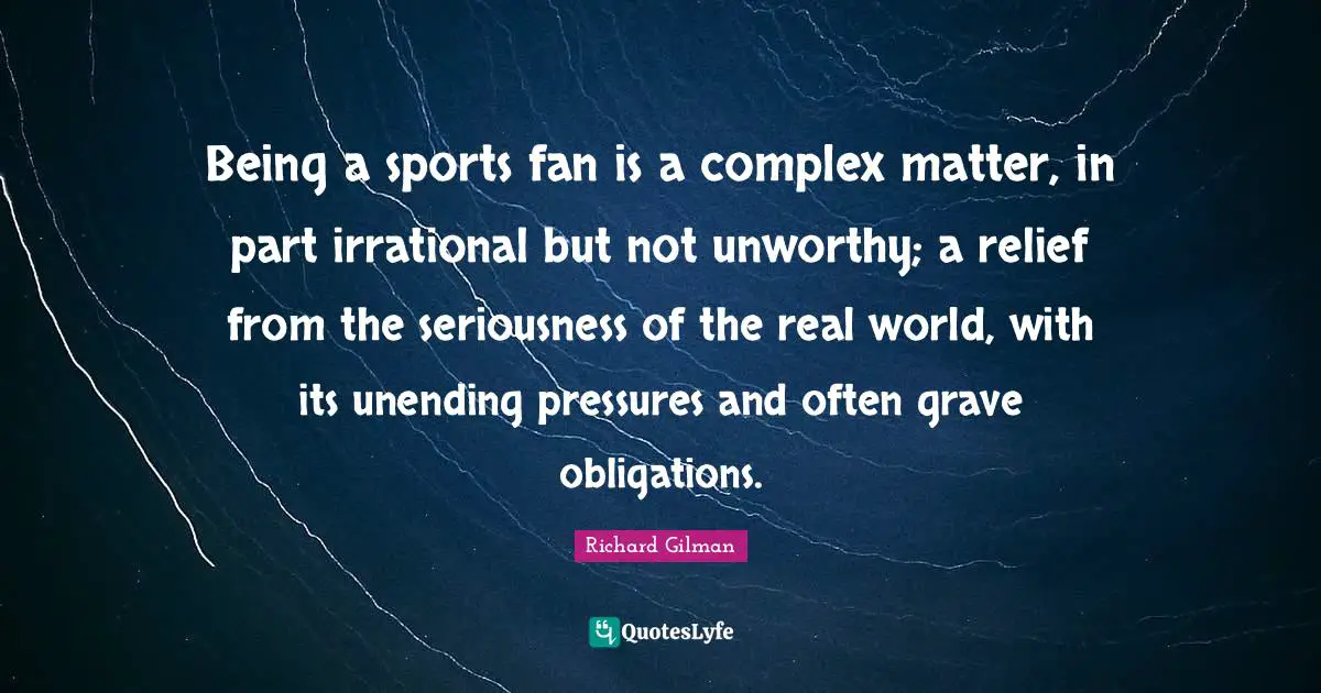 Being a sports fan is a complex matter, in part irrational but not unworthy; a relief from the seriousness of the real world, with its unending pressures and often grave obligations.