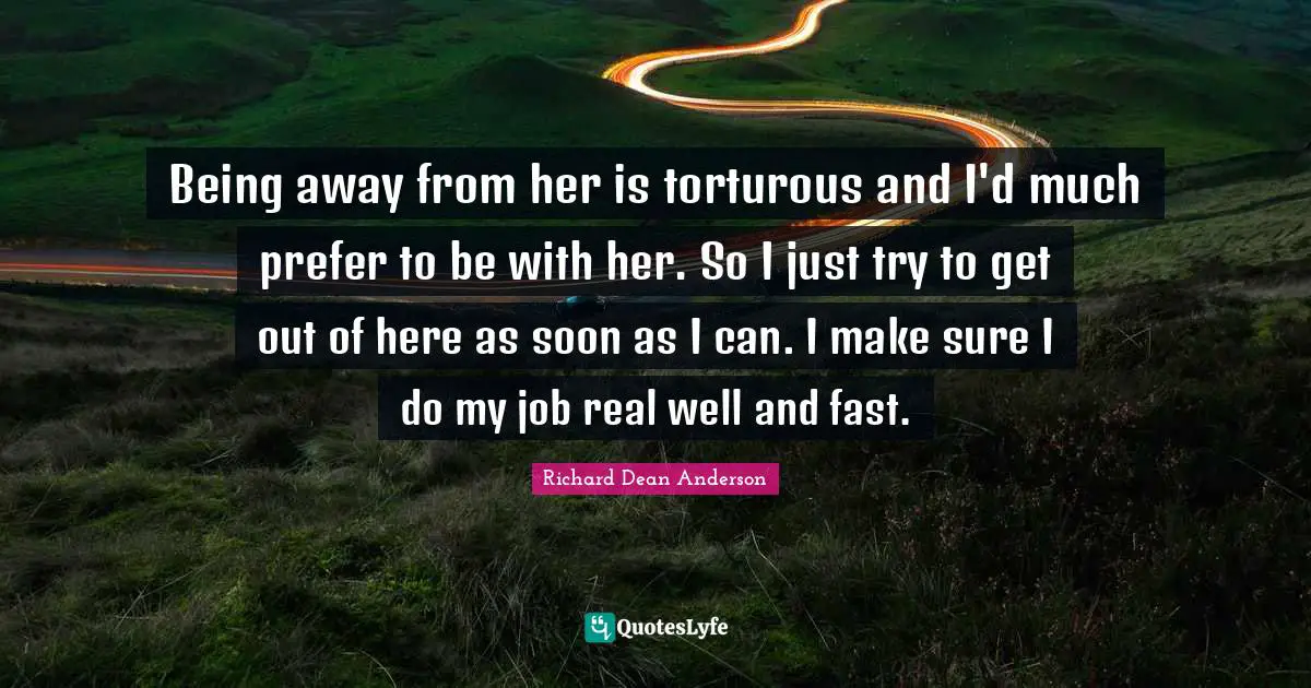 Richard Dean Anderson Quotes: "Being away from her is torturous and I'd much prefer to be with her. So I just try to get out of here as soon as I can. I make sure I do my job real well and fast."