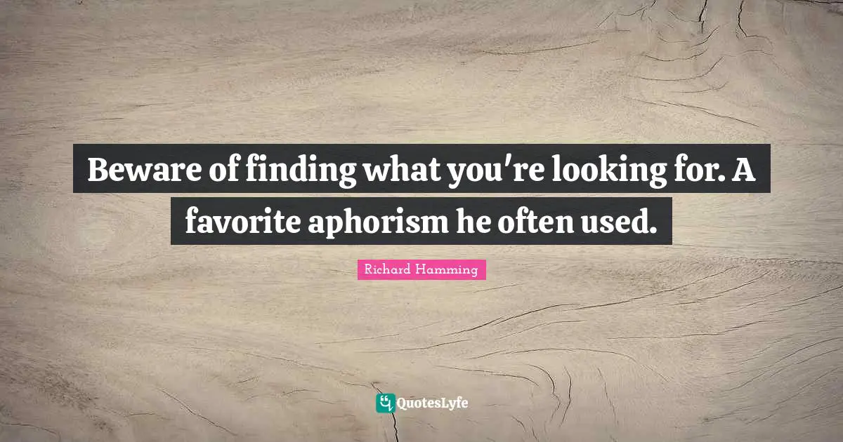 Beware of finding what you're looking for. A favorite aphorism he often used.
