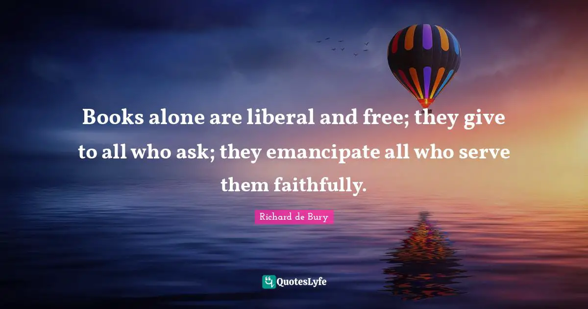 Books alone are liberal and free; they give to all who ask; they emancipate all who serve them faithfully.
