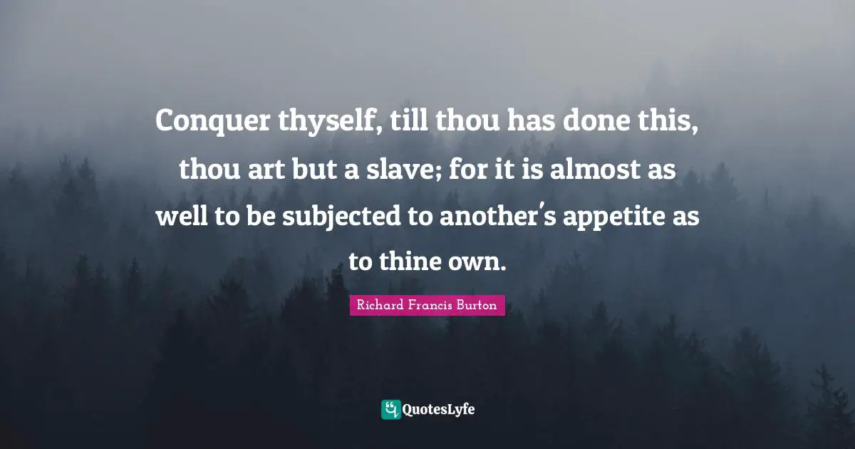 Richard Francis Burton Quotes: "Conquer thyself, till thou has done this, thou art but a slave; for it is almost as well to be subjected to another's appetite as to thine own."