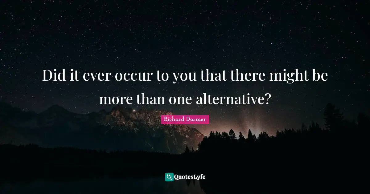 Did it ever occur to you that there might be more than one alternative?