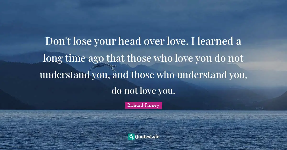Don't lose your head over love. I learned a long time ago that those who love you do not understand you, and those who understand you, do not love you.