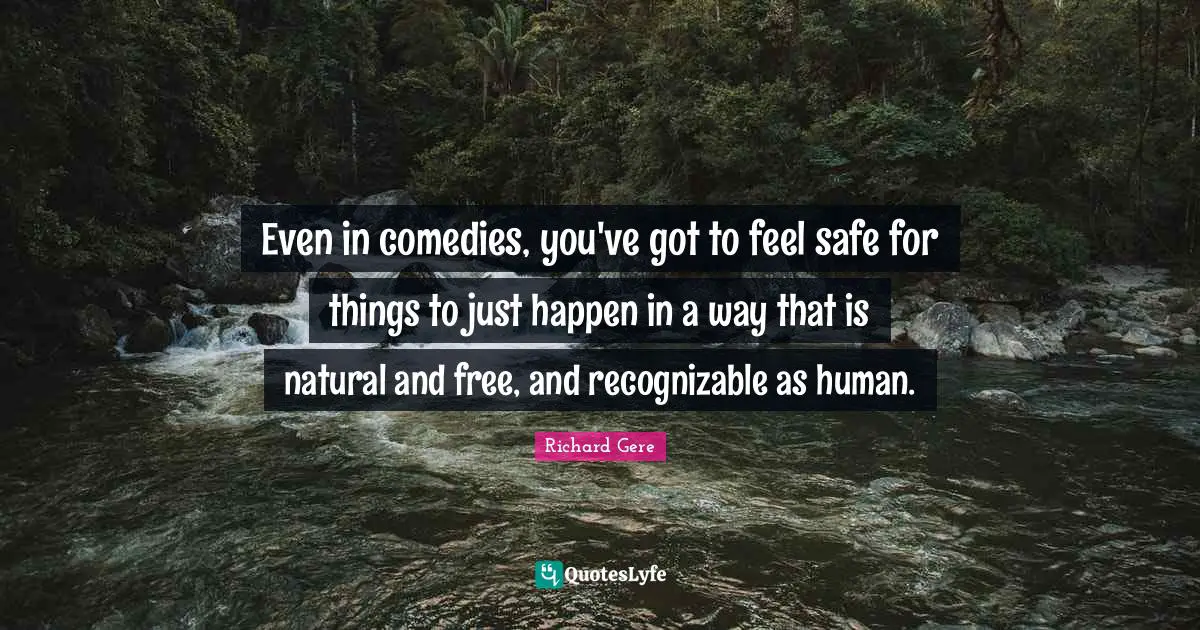 Richard Gere Quotes: "Even in comedies, you've got to feel safe for things to just happen in a way that is natural and free, and recognizable as human."