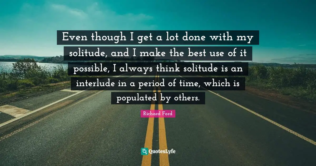 Even though I get a lot done with my solitude, and I make the best use of it possible, I always think solitude is an interlude in a period of time, which is populated by others.