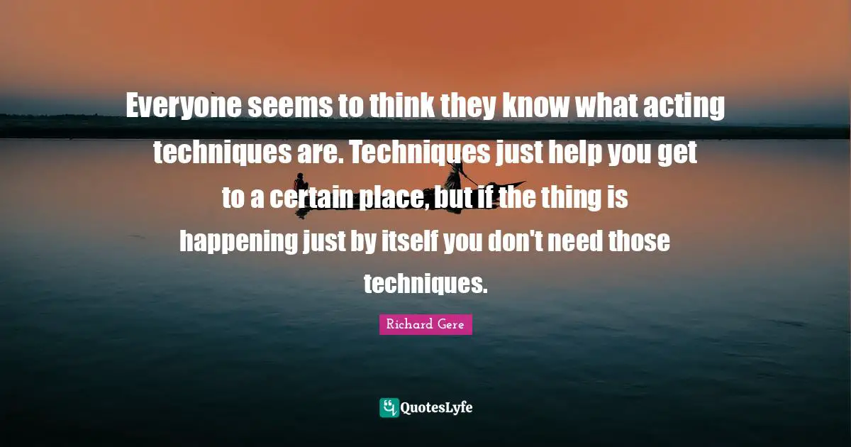 Everyone seems to think they know what acting techniques are. Techniques just help you get to a certain place, but if the thing is happening just by itself you don't need those techniques.