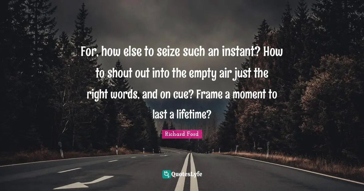 For, how else to seize such an instant? How to shout out into the empty air just the right words, and on cue? Frame a moment to last a lifetime?