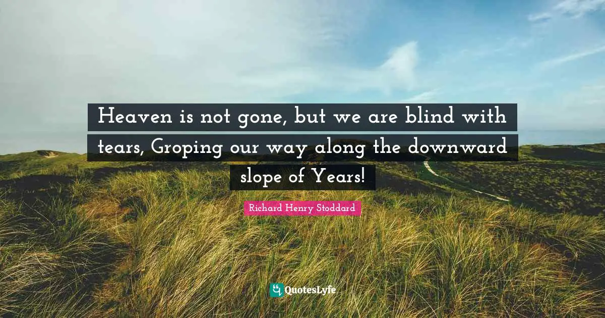 Heaven is not gone, but we are blind with tears, Groping our way along the downward slope of Years!