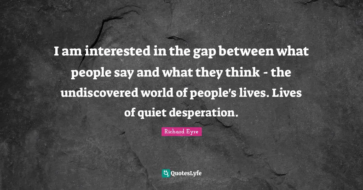 I am interested in the gap between what people say and what they think - the undiscovered world of people's lives. Lives of quiet desperation.