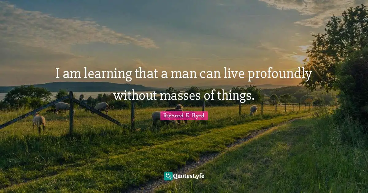 I am learning that a man can live profoundly without masses of things.