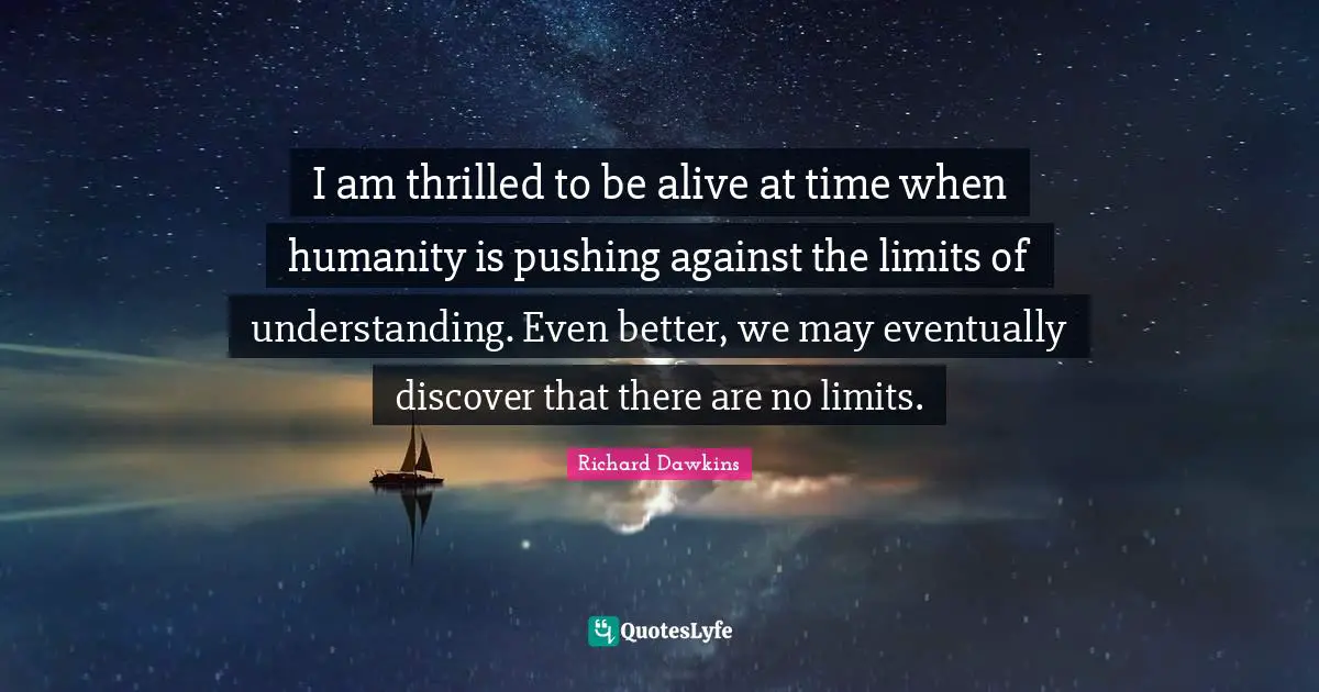 I am thrilled to be alive at time when humanity is pushing against the limits of understanding. Even better, we may eventually discover that there are no limits.