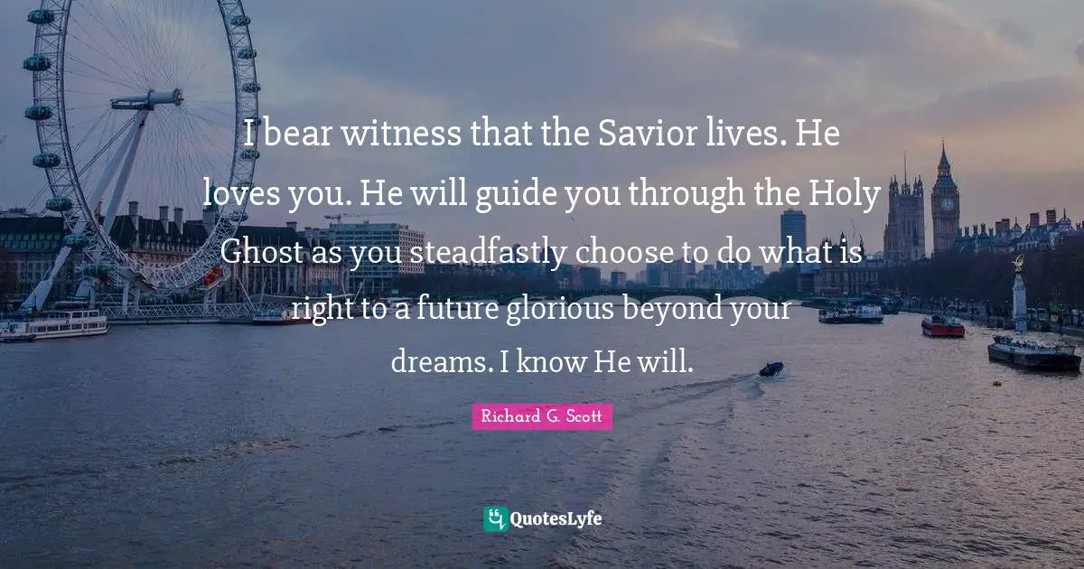 I bear witness that the Savior lives. He loves you. He will guide you through the Holy Ghost as you steadfastly choose to do what is right to a future glorious beyond your dreams. I know He will.