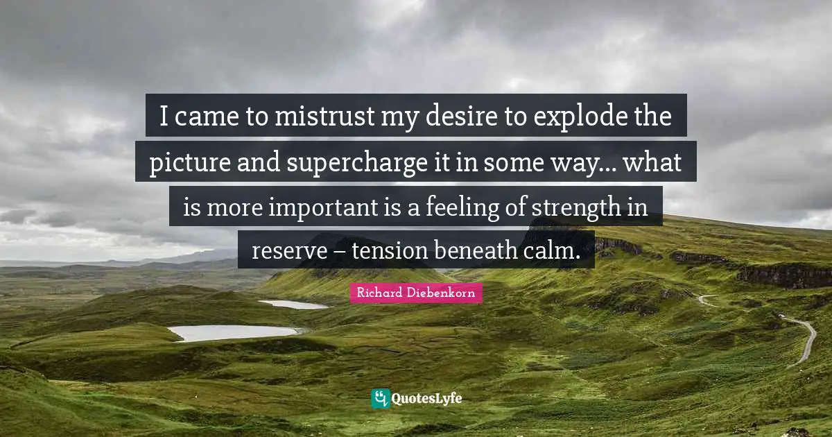 I came to mistrust my desire to explode the picture and supercharge it in some way… what is more important is a feeling of strength in reserve – tension beneath calm.