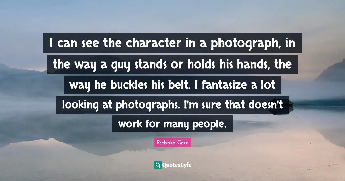 Richard Gere Quotes: "I can see the character in a photograph, in the way a guy stands or holds his hands, the way he buckles his belt. I fantasize a lot looking at photographs. I'm sure that doesn't work for many people."