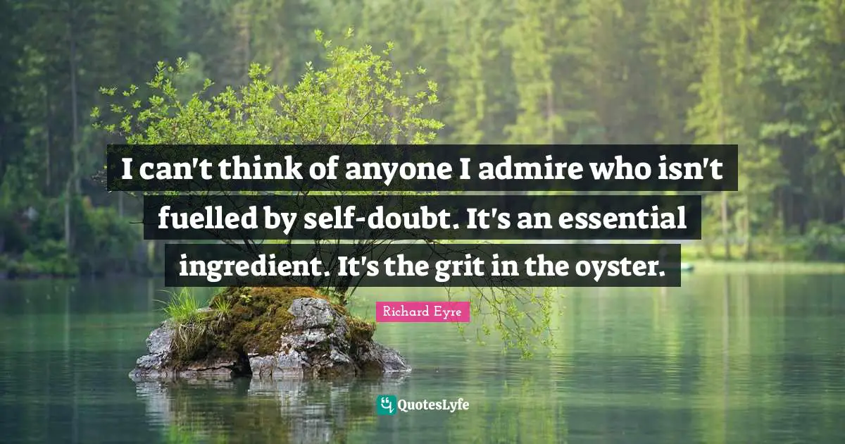 I can't think of anyone I admire who isn't fuelled by self-doubt. It's an essential ingredient. It's the grit in the oyster.