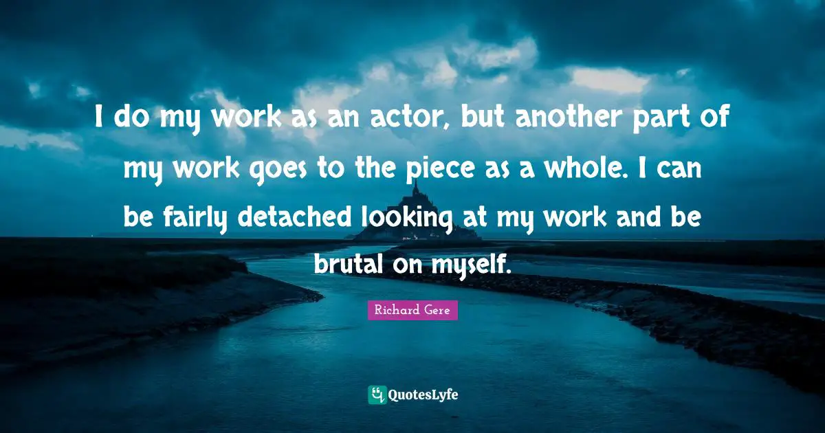 I do my work as an actor, but another part of my work goes to the piece as a whole. I can be fairly detached looking at my work and be brutal on myself.