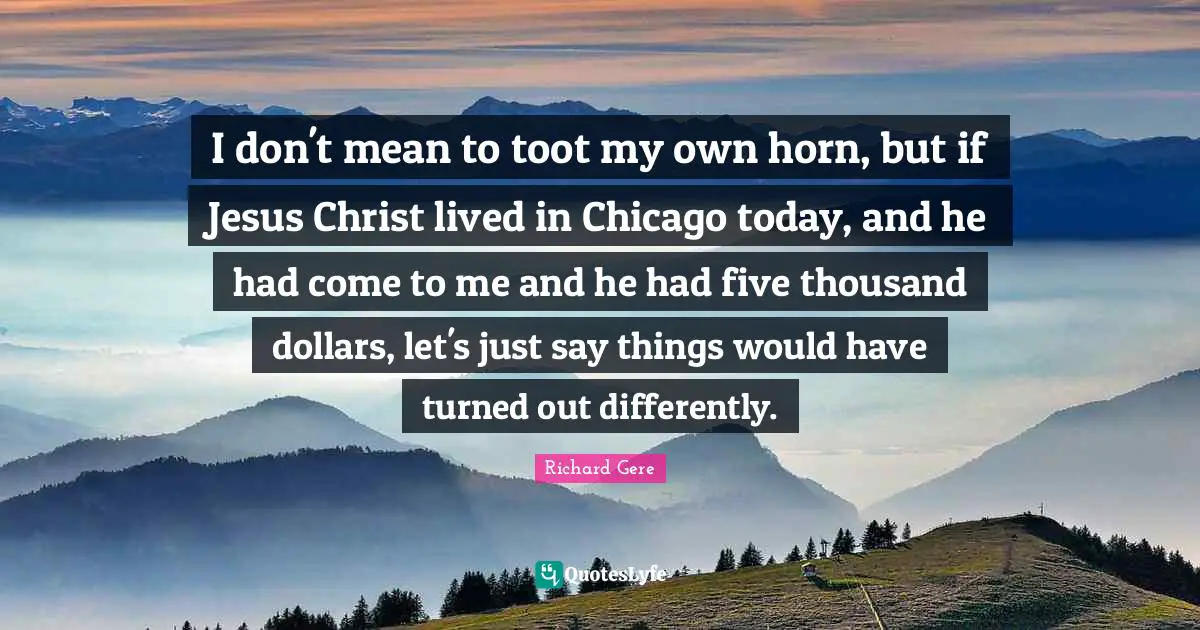 Richard Gere Quotes: "I don't mean to toot my own horn, but if Jesus Christ lived in Chicago today, and he had come to me and he had five thousand dollars, let's just say things would have turned out differently."