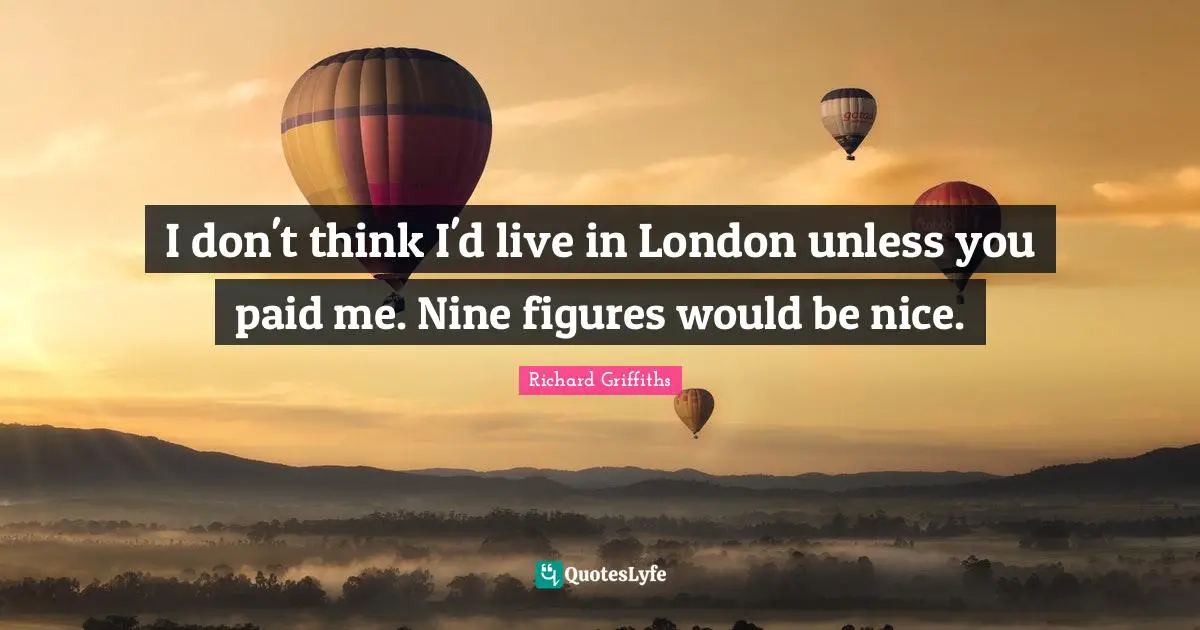 I don't think I'd live in London unless you paid me. Nine figures would be nice.