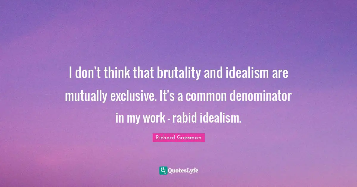 I don't think that brutality and idealism are mutually exclusive. It's a common denominator in my work - rabid idealism.