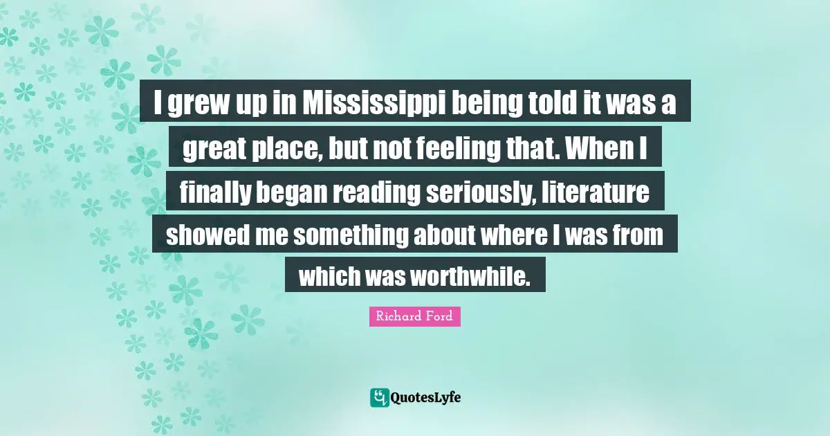 I grew up in Mississippi being told it was a great place, but not feeling that. When I finally began reading seriously, literature showed me something about where I was from which was worthwhile.