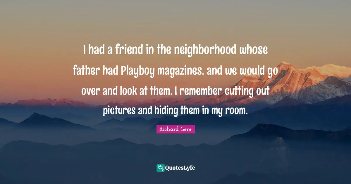 I had a friend in the neighborhood whose father had Playboy magazines, and we would go over and look at them. I remember cutting out pictures and hiding them in my room.