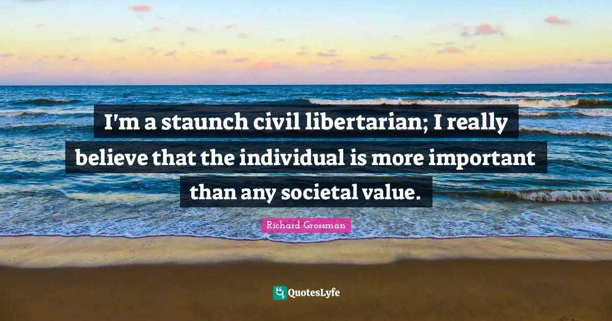 I'm a staunch civil libertarian; I really believe that the individual is more important than any societal value.