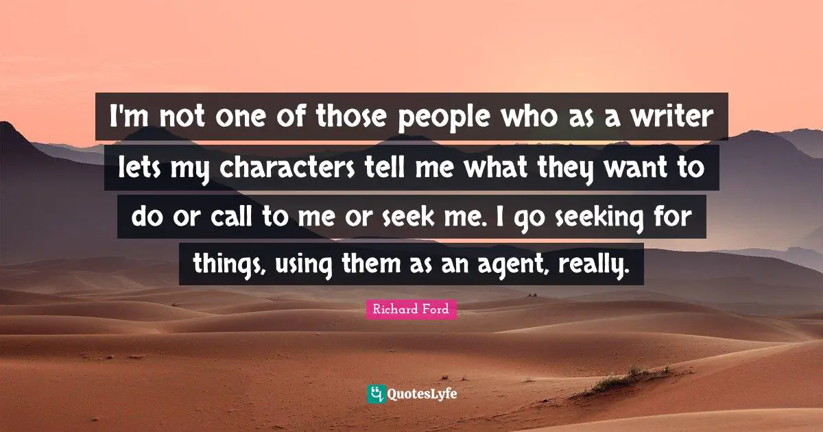 I'm not one of those people who as a writer lets my characters tell me what they want to do or call to me or seek me. I go seeking for things, using them as an agent, really.