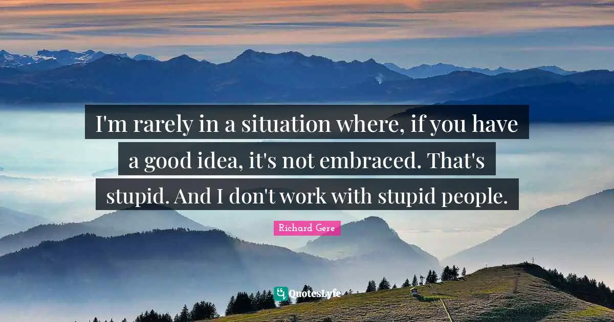 I'm rarely in a situation where, if you have a good idea, it's not embraced. That's stupid. And I don't work with stupid people.