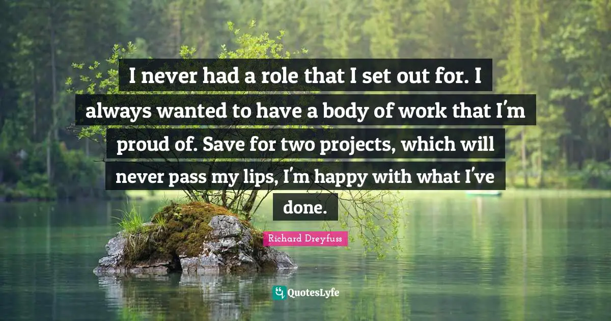 I never had a role that I set out for. I always wanted to have a body of work that I'm proud of. Save for two projects, which will never pass my lips, I'm happy with what I've done.