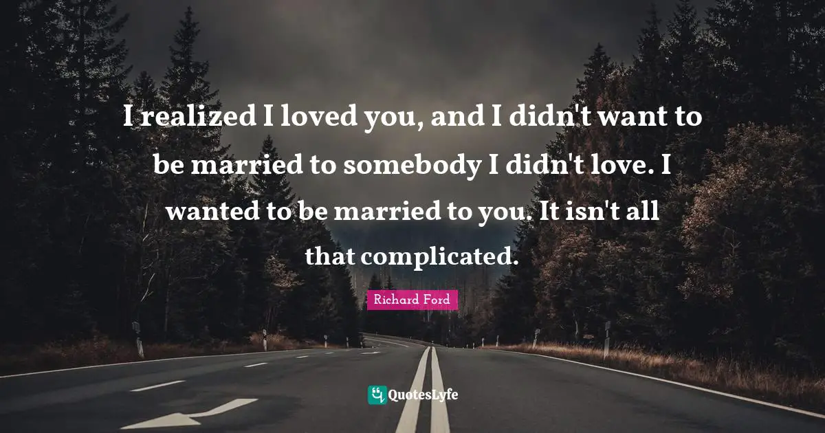 I realized I loved you, and I didn't want to be married to somebody I didn't love. I wanted to be married to you. It isn't all that complicated.