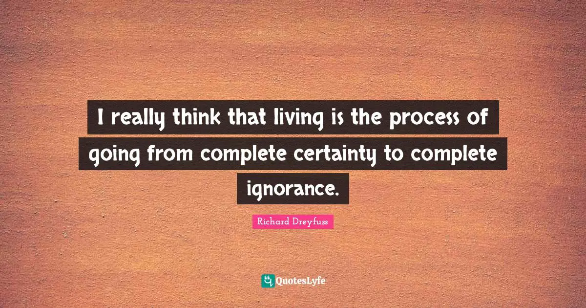 I really think that living is the process of going from complete certainty to complete ignorance.