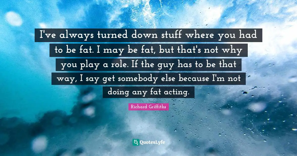 I've always turned down stuff where you had to be fat. I may be fat, but that's not why you play a role. If the guy has to be that way, I say get somebody else because I'm not doing any fat acting.