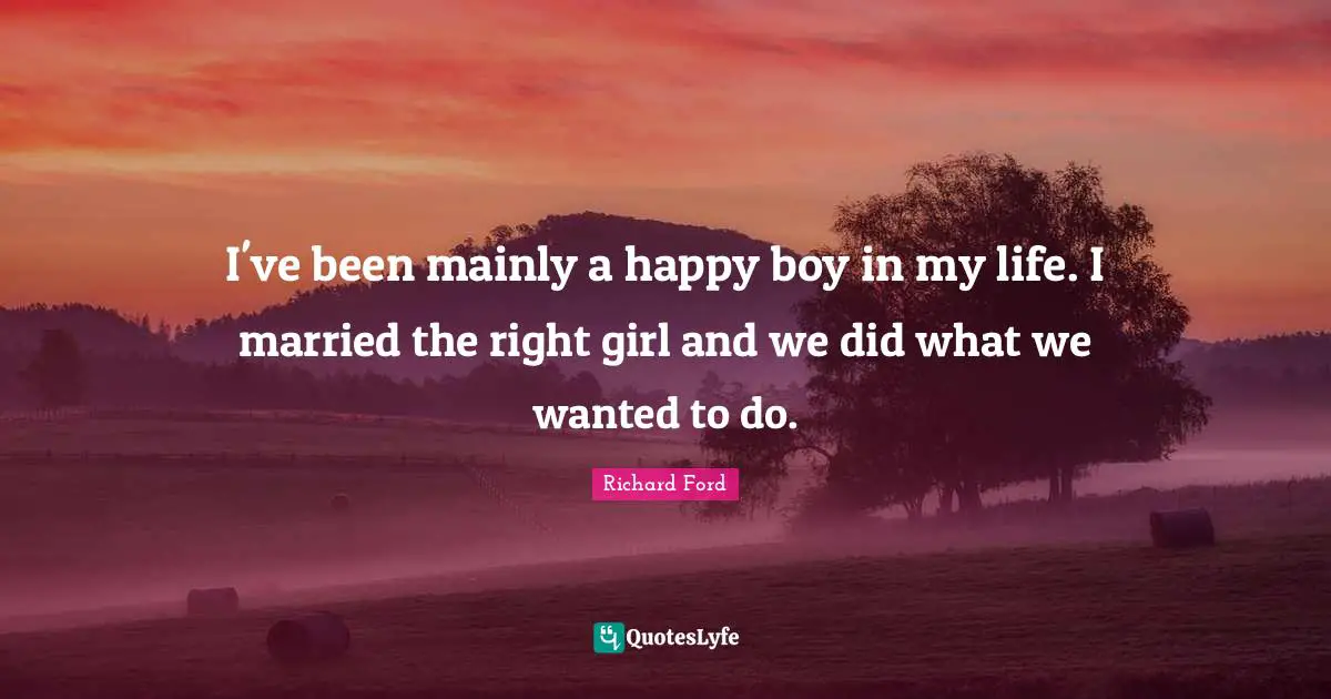 I've been mainly a happy boy in my life. I married the right girl and we did what we wanted to do.