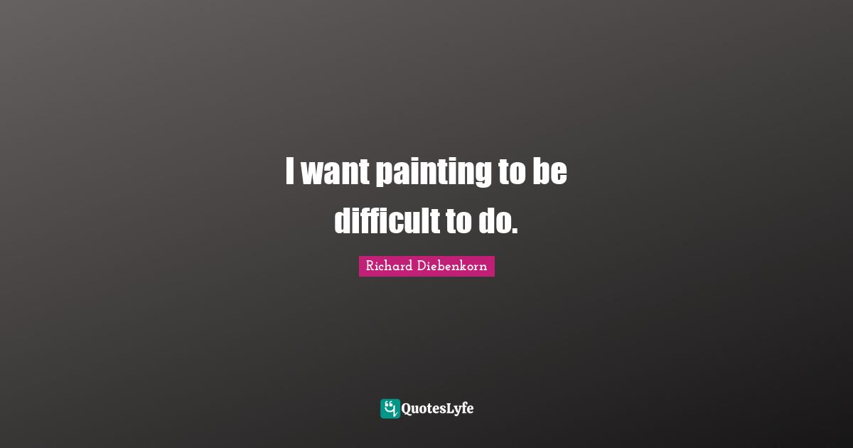 Richard Diebenkorn Quotes: "I want painting to be difficult to do."