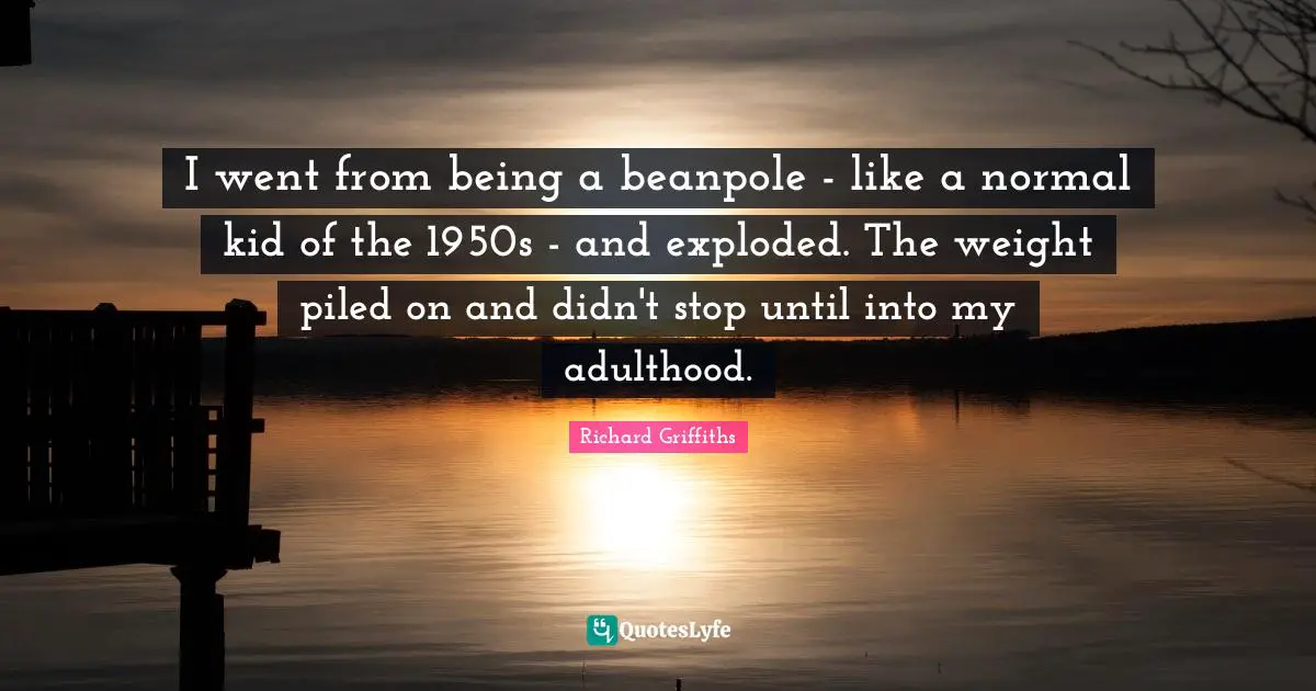 I went from being a beanpole - like a normal kid of the 1950s - and exploded. The weight piled on and didn't stop until into my adulthood.