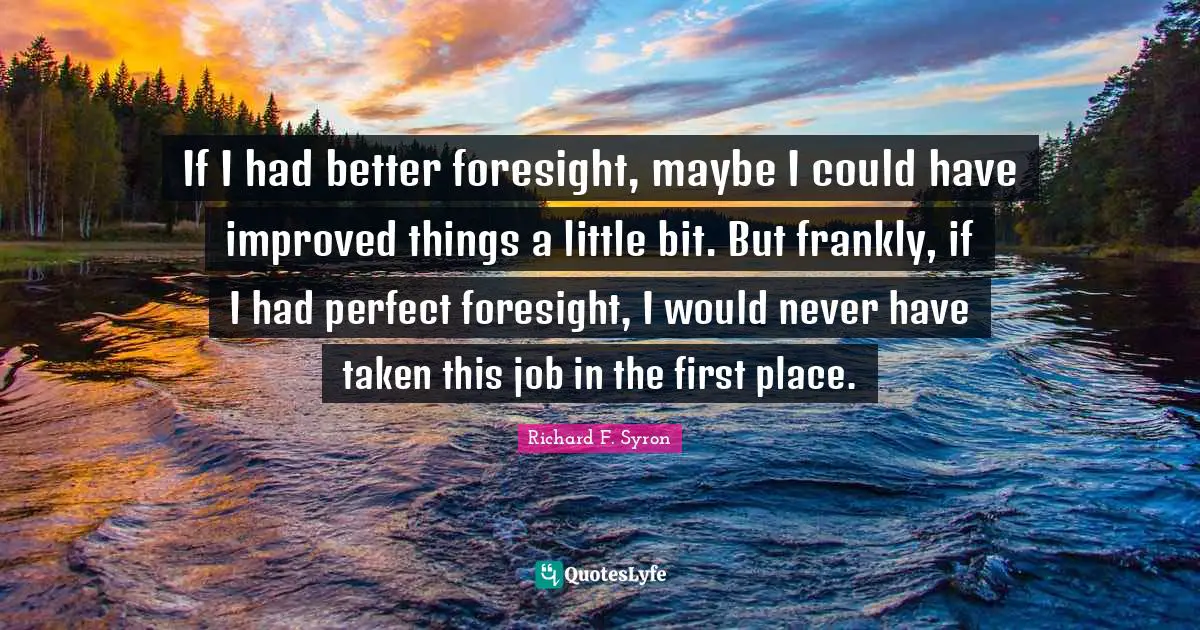 If I had better foresight, maybe I could have improved things a little bit. But frankly, if I had perfect foresight, I would never have taken this job in the first place.