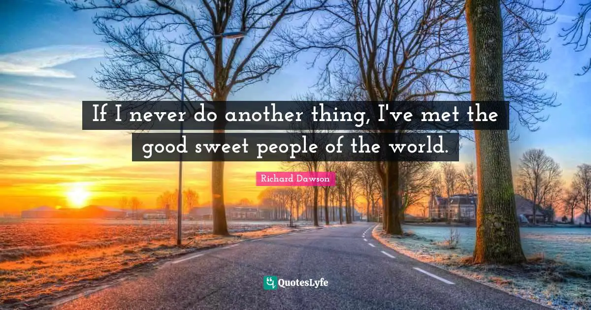 If I never do another thing, I've met the good sweet people of the world.